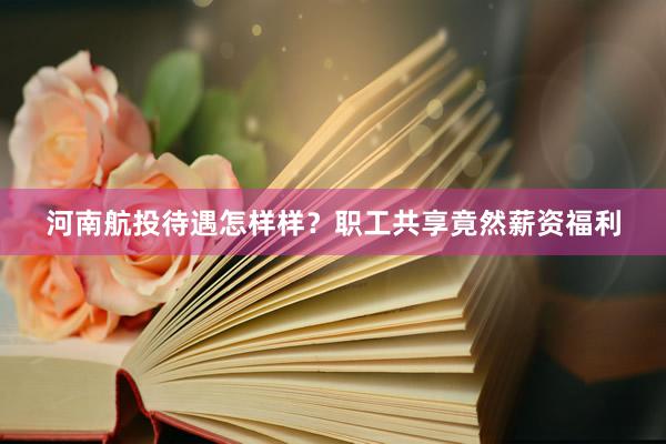 河南航投待遇怎样样？职工共享竟然薪资福利