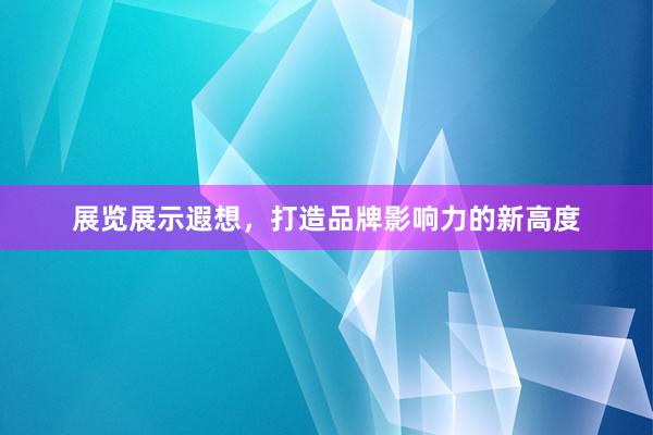 展览展示遐想，打造品牌影响力的新高度
