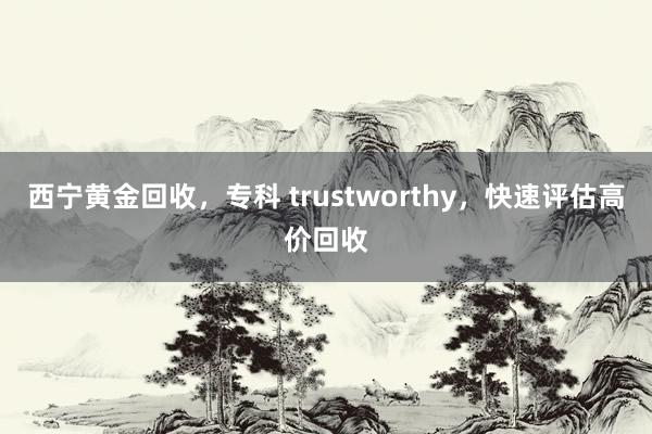 西宁黄金回收，专科 trustworthy，快速评估高价回收