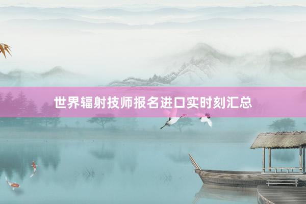 世界辐射技师报名进口实时刻汇总