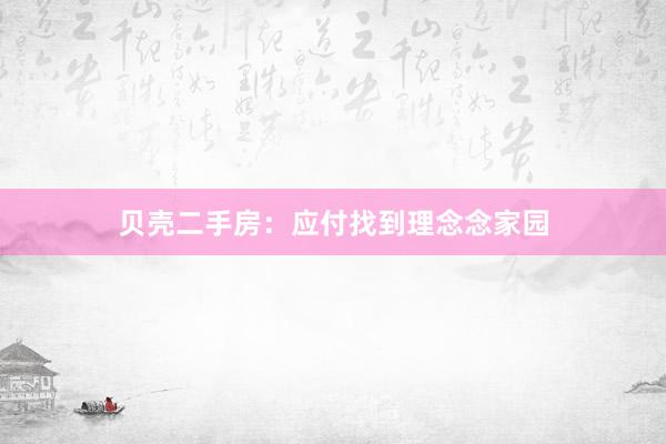 贝壳二手房：应付找到理念念家园