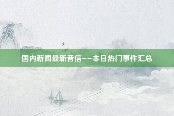 国内新闻最新音信——本日热门事件汇总